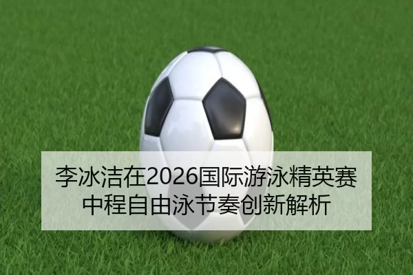 李冰洁在2026国际游泳精英赛中程自由泳节奏创新解析