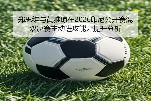 郑思维与黄雅琼在2026印尼公开赛混双决赛主动进攻能力提升分析