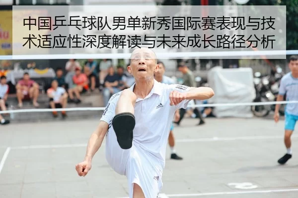 中国乒乓球队男单新秀国际赛表现与技术适应性深度解读与未来成长路径分析