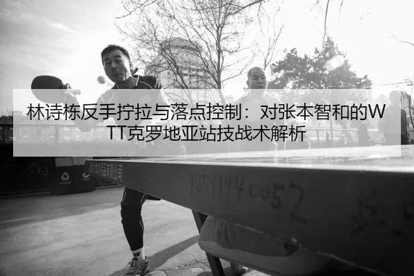 林诗栋反手拧拉与落点控制：对张本智和的WTT克罗地亚站技战术解析